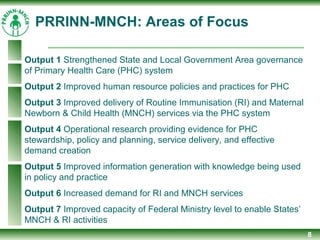8
Output 1 Strengthened State and Local Government Area governance
of Primary Health Care (PHC) system
Output 2 Improved human resource policies and practices for PHC
Output 3 Improved delivery of Routine Immunisation (RI) and Maternal
Newborn & Child Health (MNCH) services via the PHC system
Output 4 Operational research providing evidence for PHC
stewardship, policy and planning, service delivery, and effective
demand creation
Output 5 Improved information generation with knowledge being used
in policy and practice
Output 6 Increased demand for RI and MNCH services
Output 7 Improved capacity of Federal Ministry level to enable States’
MNCH & RI activities
PRRINN-MNCH: Areas of Focus
 