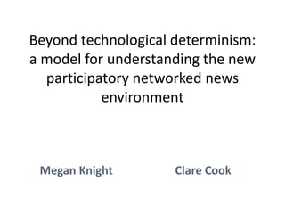 Beyond technological determinism:
a model for understanding the new
  participatory networked news
           environment



 Megan Knight        Clare Cook
 