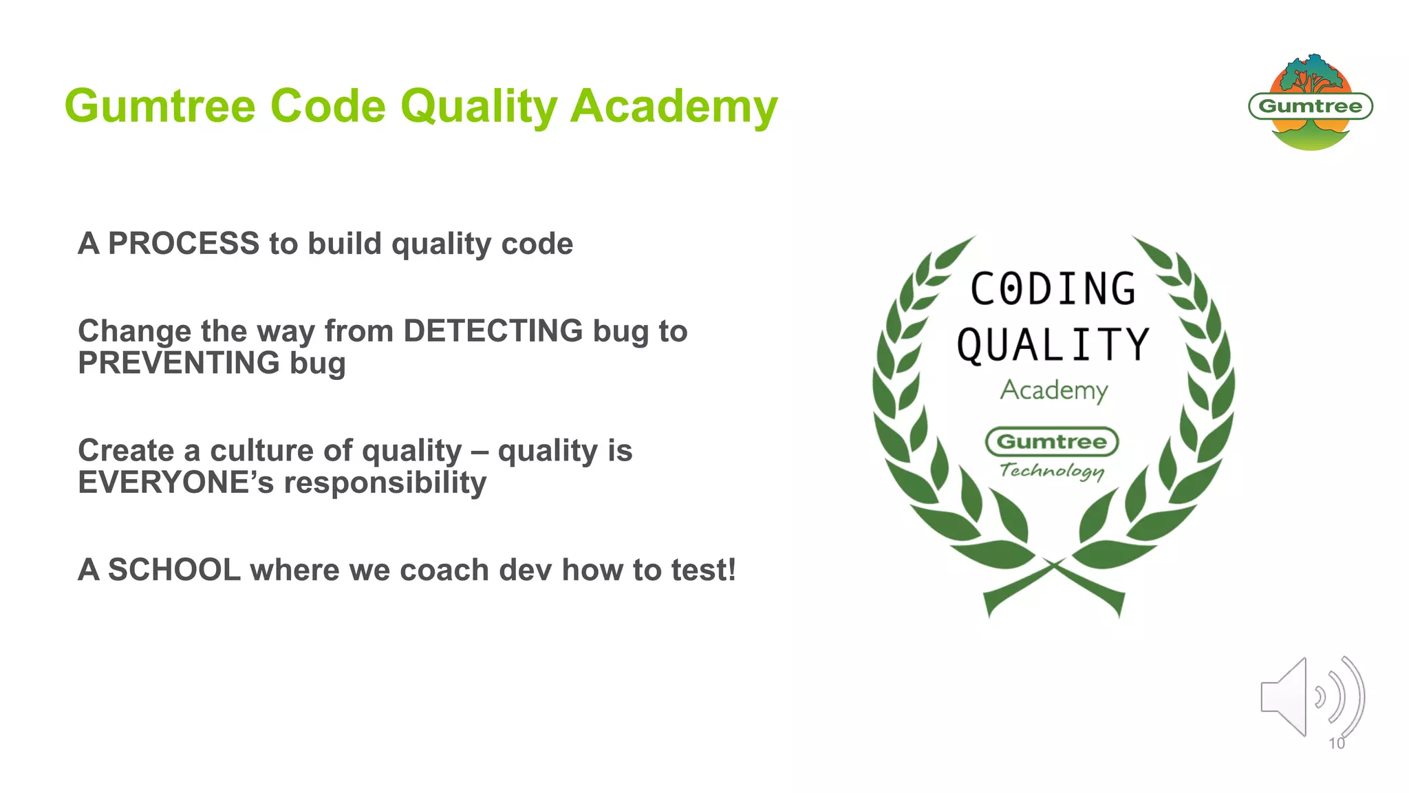 10
Gumtree Code Quality Academy
A PROCESS to build quality code
Change the way from DETECTING bug to
PREVENTING bug
Create a culture of quality – quality is
EVERYONE’s responsibility
A SCHOOL where we coach dev how to test!