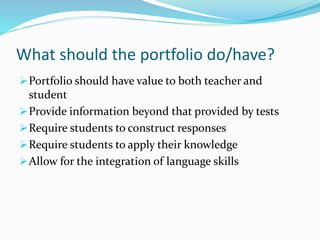What should the portfolio do/have?
Portfolio should have value to both teacher and
student
Provide information beyond that provided by tests
Require students to construct responses
Require students to apply their knowledge
Allow for the integration of language skills
 