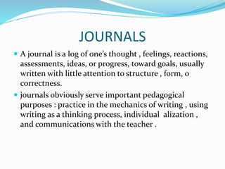 JOURNALS
 A journal is a log of one’s thought , feelings, reactions,
assessments, ideas, or progress, toward goals, usually
written with little attention to structure , form, o
correctness.
 journals obviously serve important pedagogical
purposes : practice in the mechanics of writing , using
writing as a thinking process, individual alization ,
and communications with the teacher .
 