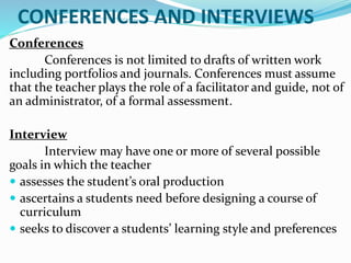 CONFERENCES AND INTERVIEWS
Conferences
Conferences is not limited to drafts of written work
including portfolios and journals. Conferences must assume
that the teacher plays the role of a facilitator and guide, not of
an administrator, of a formal assessment.
Interview
Interview may have one or more of several possible
goals in which the teacher
 assesses the student’s oral production
 ascertains a students need before designing a course of
curriculum
 seeks to discover a students’ learning style and preferences
 