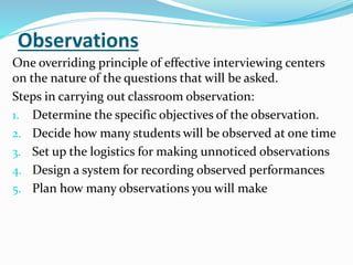 Observations
One overriding principle of effective interviewing centers
on the nature of the questions that will be asked.
Steps in carrying out classroom observation:
1. Determine the specific objectives of the observation.
2. Decide how many students will be observed at one time
3. Set up the logistics for making unnoticed observations
4. Design a system for recording observed performances
5. Plan how many observations you will make
 