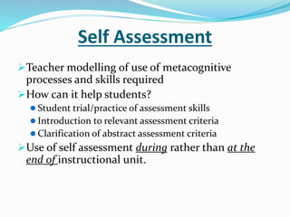 Self Assessment
Teacher modelling of use of metacognitive
processes and skills required
How can it help students?
 Student trial/practice of assessment skills
 Introduction to relevant assessment criteria
 Clarification of abstract assessment criteria
Use of self assessment during rather than at the
end of instructional unit.
 