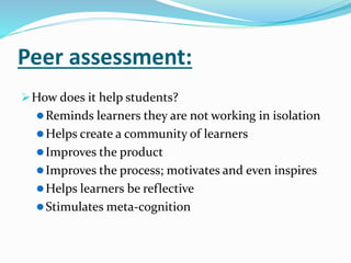 Peer assessment:
How does it help students?
Reminds learners they are not working in isolation
Helps create a community of learners
Improves the product
Improves the process; motivates and even inspires
Helps learners be reflective
Stimulates meta-cognition
 