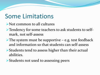 Some Limitations
Not common to all cultures
Tendency for some teachers to ask students to self-
mark, not self-assess
The system must be supportive – e.g. test feedback
and information so that students can self-assess
Students tend to assess higher than their actual
abilities.
Students not used to assessing peers
 