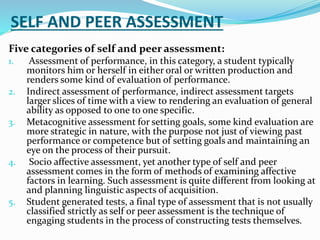 SELF AND PEER ASSESSMENT
Five categories of self and peer assessment:
1. Assessment of performance, in this category, a student typically
monitors him or herself in either oral or written production and
renders some kind of evaluation of performance.
2. Indirect assessment of performance, indirect assessment targets
larger slices of time with a view to rendering an evaluation of general
ability as opposed to one to one specific.
3. Metacognitive assessment for setting goals, some kind evaluation are
more strategic in nature, with the purpose not just of viewing past
performance or competence but of setting goals and maintaining an
eye on the process of their pursuit.
4. Socio affective assessment, yet another type of self and peer
assessment comes in the form of methods of examining affective
factors in learning. Such assessment is quite different from looking at
and planning linguistic aspects of acquisition.
5. Student generated tests, a final type of assessment that is not usually
classified strictly as self or peer assessment is the technique of
engaging students in the process of constructing tests themselves.
 