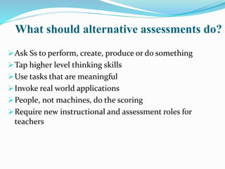 What should alternative assessments do?
Ask Ss to perform, create, produce or do something
Tap higher level thinking skills
Use tasks that are meaningful
Invoke real world applications
People, not machines, do the scoring
Require new instructional and assessment roles for
teachers
 