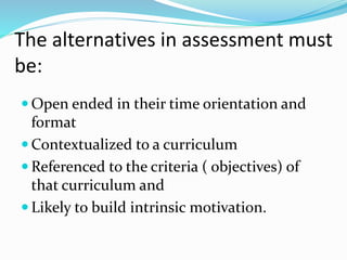 The alternatives in assessment must
be:
 Open ended in their time orientation and
format
 Contextualized to a curriculum
 Referenced to the criteria ( objectives) of
that curriculum and
 Likely to build intrinsic motivation.
 