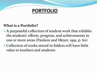 PORTFOLIO
What is a Portfolio?
A purposeful collection of student work that exhibits
the students’ efforts, progress, and achievements in
one or more areas (Paulson and Meyer, 1991, p. 60)
Collection of works stored in folders will have little
value to teachers and students
 