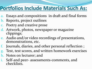 Portfolios Include Materials Such As:
a. Essays and compositions in draft and final forms
b. Reports, project outlines
c. Poetry and creative prose
d. Artwork, photos, newspaper or magazine
clippings;
e. Audio and/or video recordings of presentations,
demonstrations, etc.
f. Journals, diaries, and other personal reflection ;
g. Test, test scores, and written homework exercises
h. Notes on lecturer; and
i. Self-and peer- assessments-comments, and
checklists.
 
