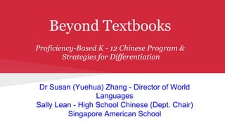 Beyond Textbooks
Proficiency-Based K - 12 Chinese Program &
Strategies for Differentiation
Dr Susan (Yuehua) Zhang - Director of World
Languages
Sally Lean - High School Chinese (Dept. Chair)
Singapore American School
 