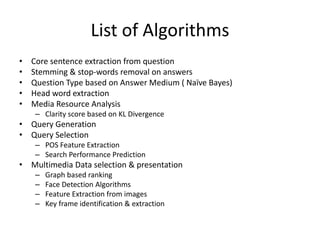 List of Algorithms
• Core sentence extraction from question
• Stemming & stop-words removal on answers
• Question Type based on Answer Medium ( Naïve Bayes)
• Head word extraction
• Media Resource Analysis
– Clarity score based on KL Divergence
• Query Generation
• Query Selection
– POS Feature Extraction
– Search Performance Prediction
• Multimedia Data selection & presentation
– Graph based ranking
– Face Detection Algorithms
– Feature Extraction from images
– Key frame identification & extraction
 