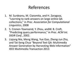 References
1. M. Surdeanu, M. Ciaramita, and H. Zaragoza,
“Learning to rank answers on large online QA
collections,” in Proc. Association for Computational
Linguistics, 2008
2. S. Cronen-Townsend, Y. Zhou, andW. B. Croft,
“Predicting query performance,” in Proc. ACM Int.
SIGIR Conf., 2002.
3. Liqiang Nie, Meng Wang, Yue Gao, Zheng-Jun Zha,
and Tat-Seng Chua “Beyond Text QA: Multimedia
Answer Generation by Harvesting Web Information”
IEEE Multimedia Transaction 2013
 