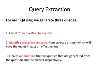 Query Extraction
For each QA pair, we generate three queries.
1. Convert the question to a query,
2. Identify several key concepts from verbose answer which will
have the major impact on effectiveness.
3. Finally, we combine the two queries that are generated from
the question and the answer respectively.
 