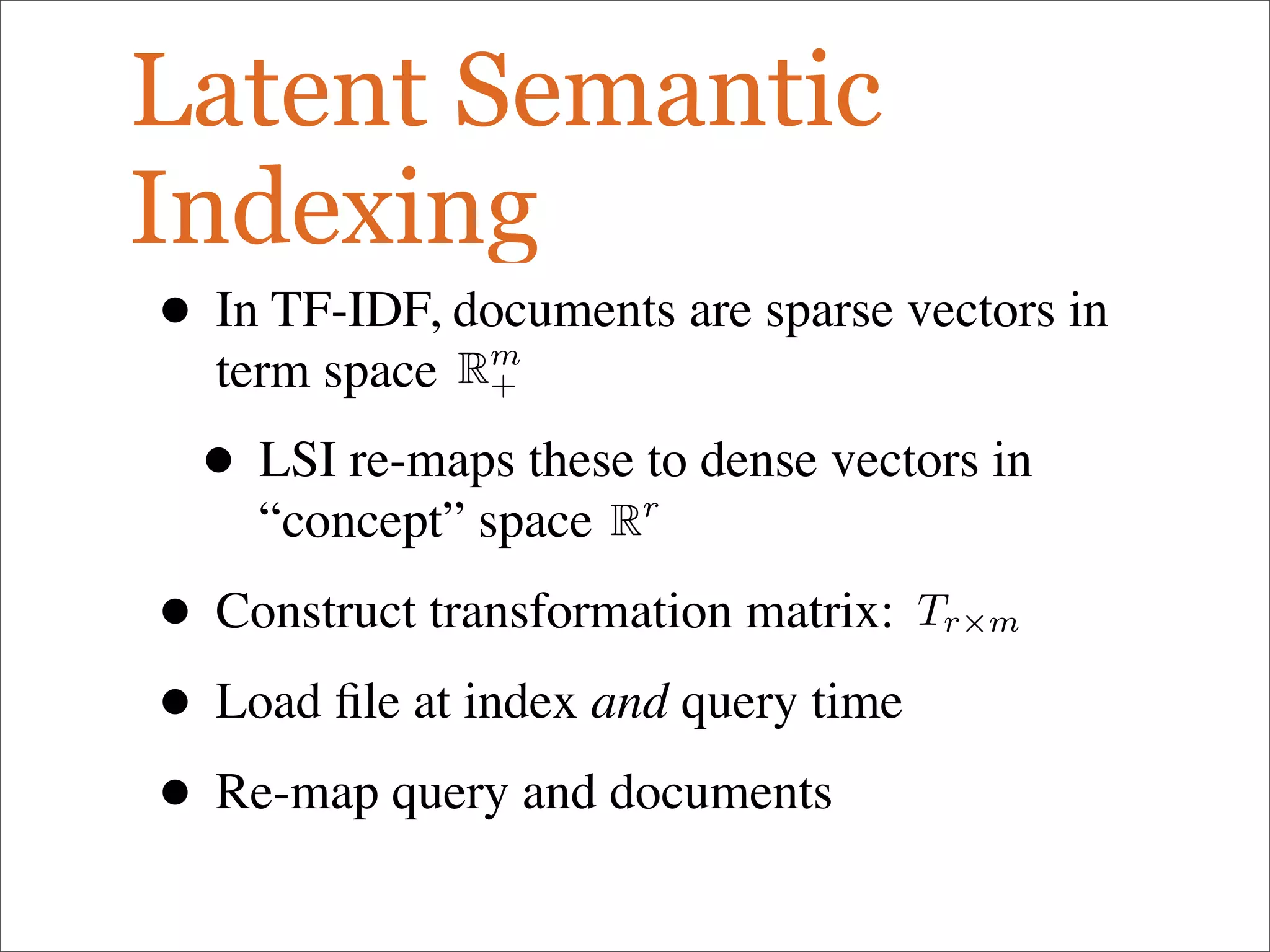 Latent Semantic
Indexing
• In TF-IDF, documents are sparse vectors in
term space
• LSI re-maps these to dense vectors in
“concept” space
• Construct transformation matrix:
• Load ﬁle at index and query time
• Re-map query and documents
Rm
+
Rr
Tr×m
 