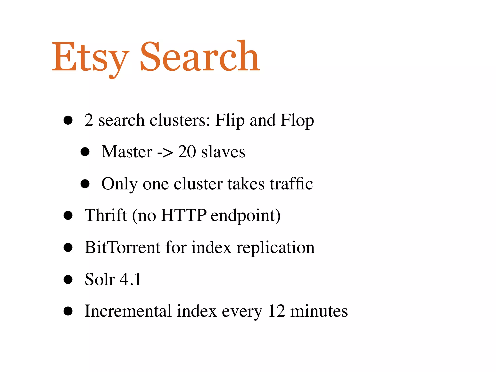 Etsy Search
• 2 search clusters: Flip and Flop
• Master -> 20 slaves
• Only one cluster takes trafﬁc
• Thrift (no HTTP endpoint)
• BitTorrent for index replication
• Solr 4.1
• Incremental index every 12 minutes
 
