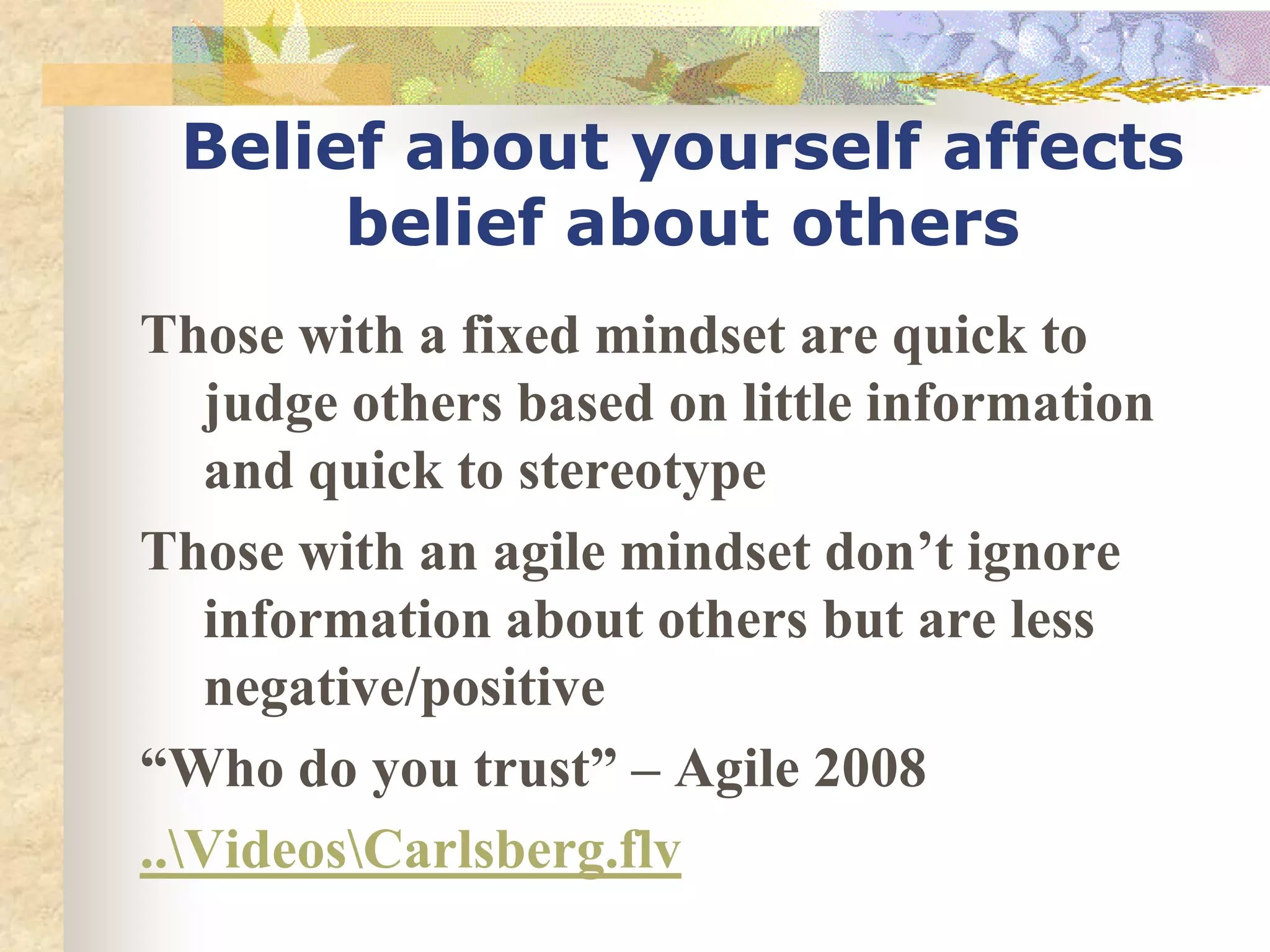 Belief about yourself affects
      belief about others
Those with a fixed mindset are quick to
   judge others based on little information
   and quick to stereotype
Those with an agile mindset don’t ignore
   information about others but are less
   negative/positive
“Who do you trust” – Agile 2008
..VideosCarlsberg.flv
 