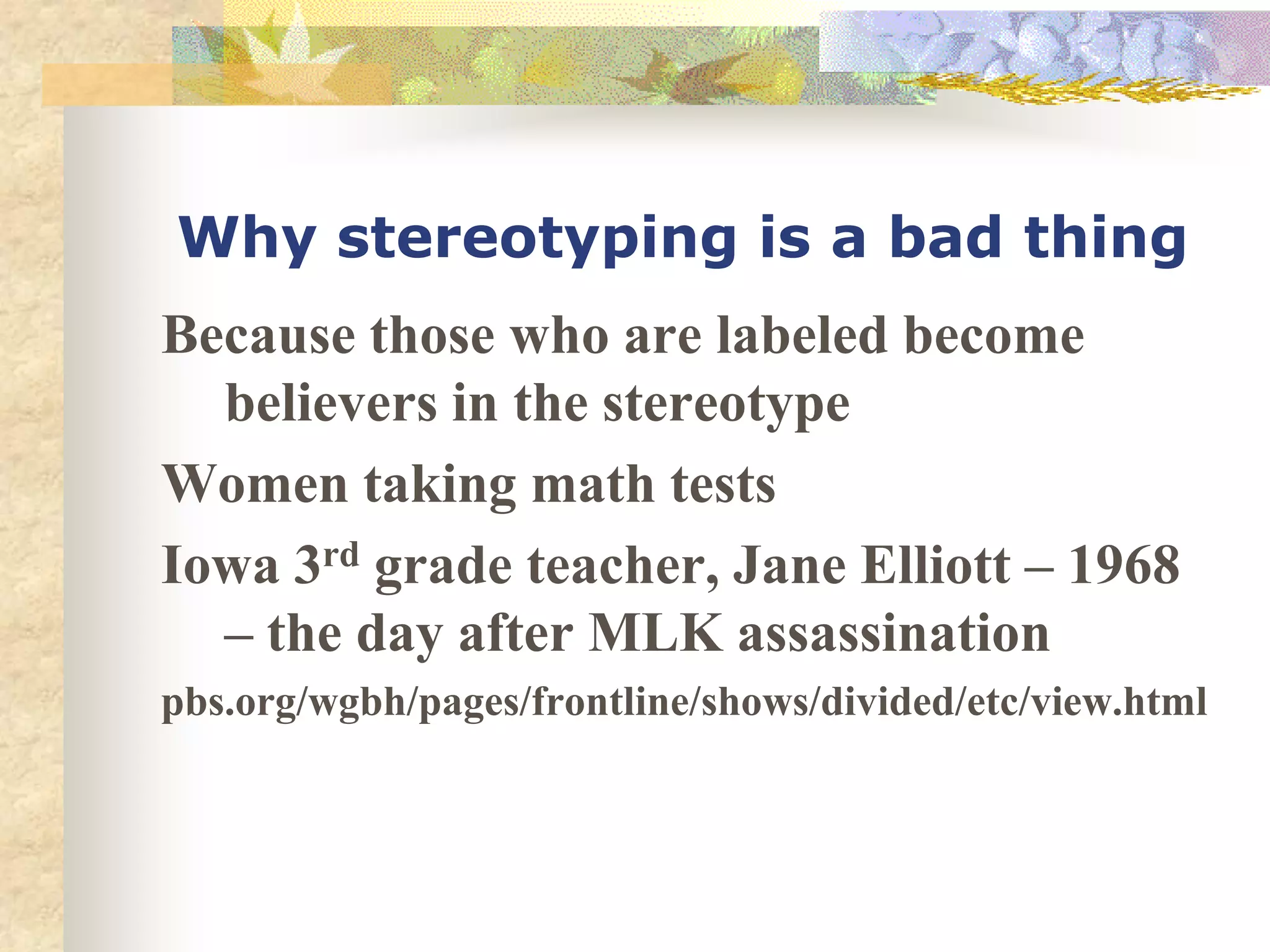 Why stereotyping is a bad thing
Because those who are labeled become
  believers in the stereotype
Women taking math tests
Iowa 3rd grade teacher, Jane Elliott – 1968
  – the day after MLK assassination
pbs.org/wgbh/pages/frontline/shows/divided/etc/view.html
 