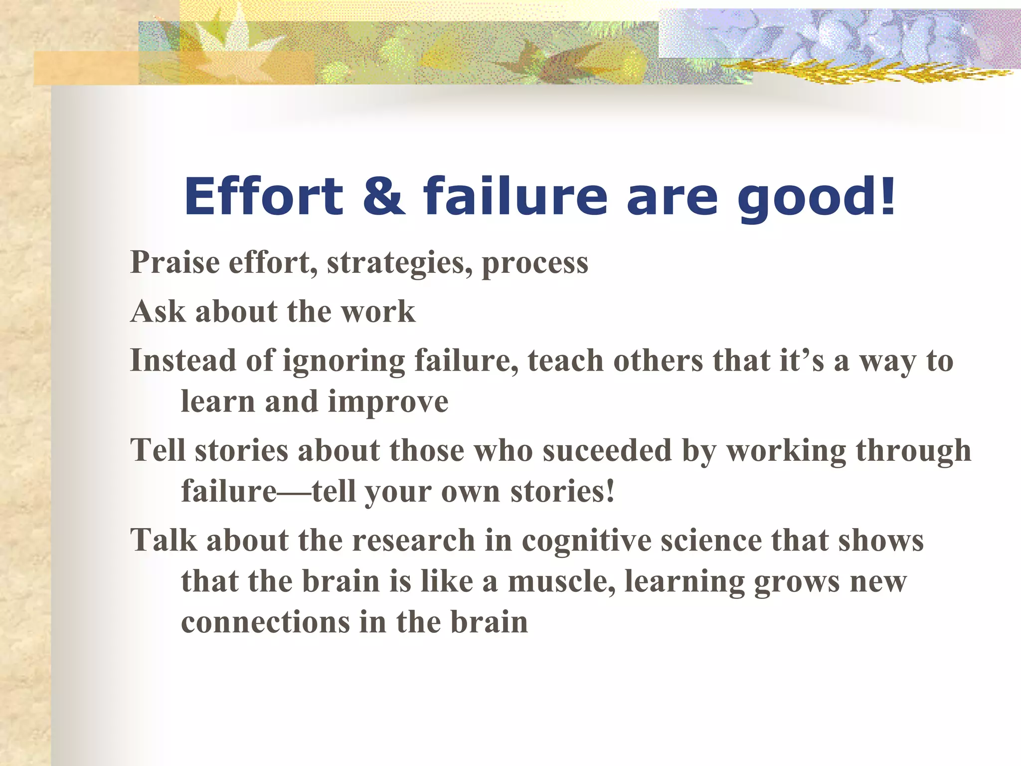 Effort & failure are good!
Praise effort, strategies, process
Ask about the work
Instead of ignoring failure, teach others that it’s a way to
   learn and improve
Tell stories about those who suceeded by working through
   failure—tell your own stories!
Talk about the research in cognitive science that shows
   that the brain is like a muscle, learning grows new
   connections in the brain
 