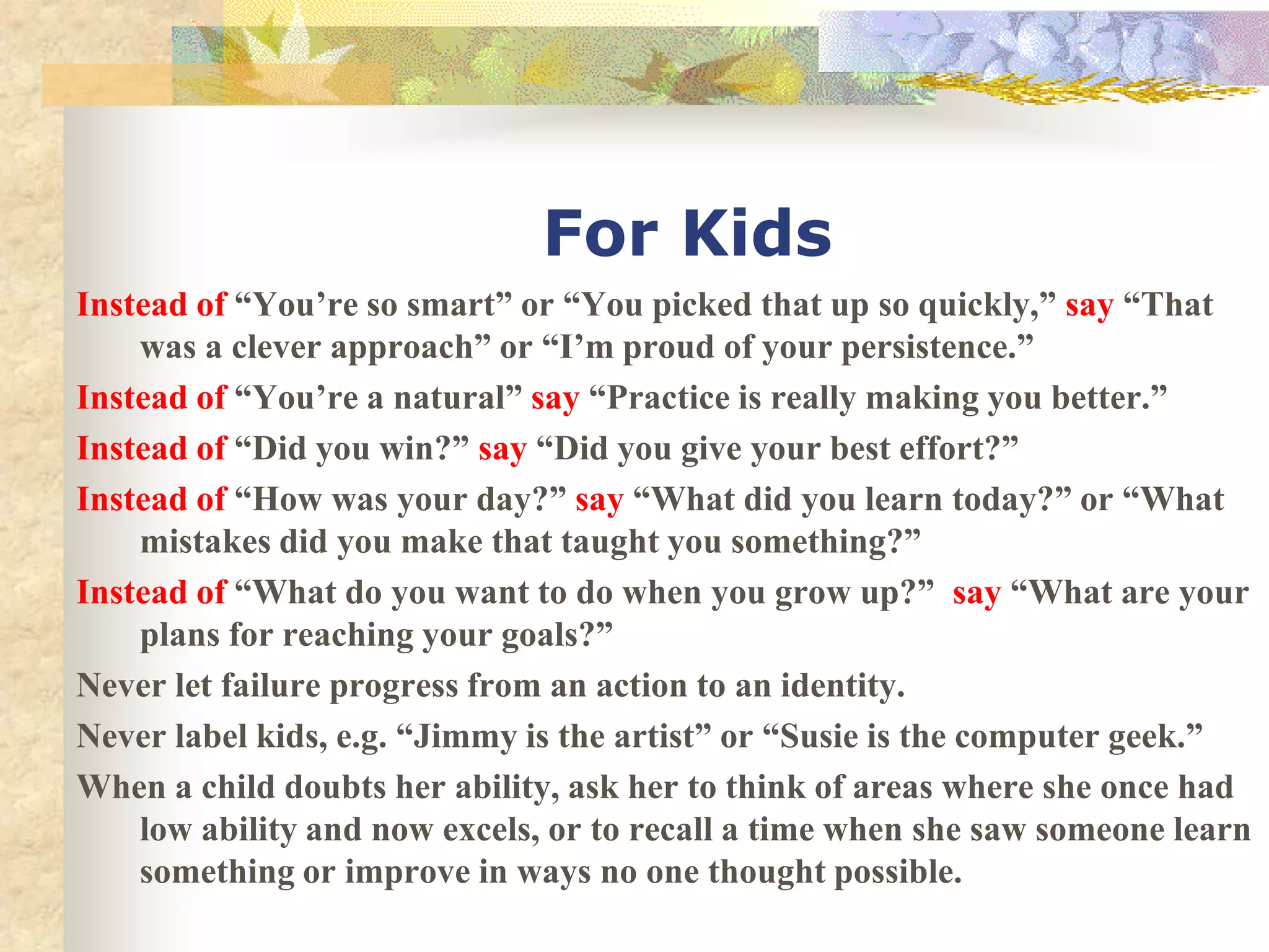 For Kids
Instead of “You’re so smart” or “You picked that up so quickly,” say “That
    was a clever approach” or “I’m proud of your persistence.”
Instead of “You’re a natural” say “Practice is really making you better.”
Instead of “Did you win?” say “Did you give your best effort?”
Instead of “How was your day?” say “What did you learn today?” or “What
    mistakes did you make that taught you something?”
Instead of “What do you want to do when you grow up?” say “What are your
    plans for reaching your goals?”
Never let failure progress from an action to an identity.
Never label kids, e.g. “Jimmy is the artist” or “Susie is the computer geek.”
When a child doubts her ability, ask her to think of areas where she once had
    low ability and now excels, or to recall a time when she saw someone learn
    something or improve in ways no one thought possible.
 
