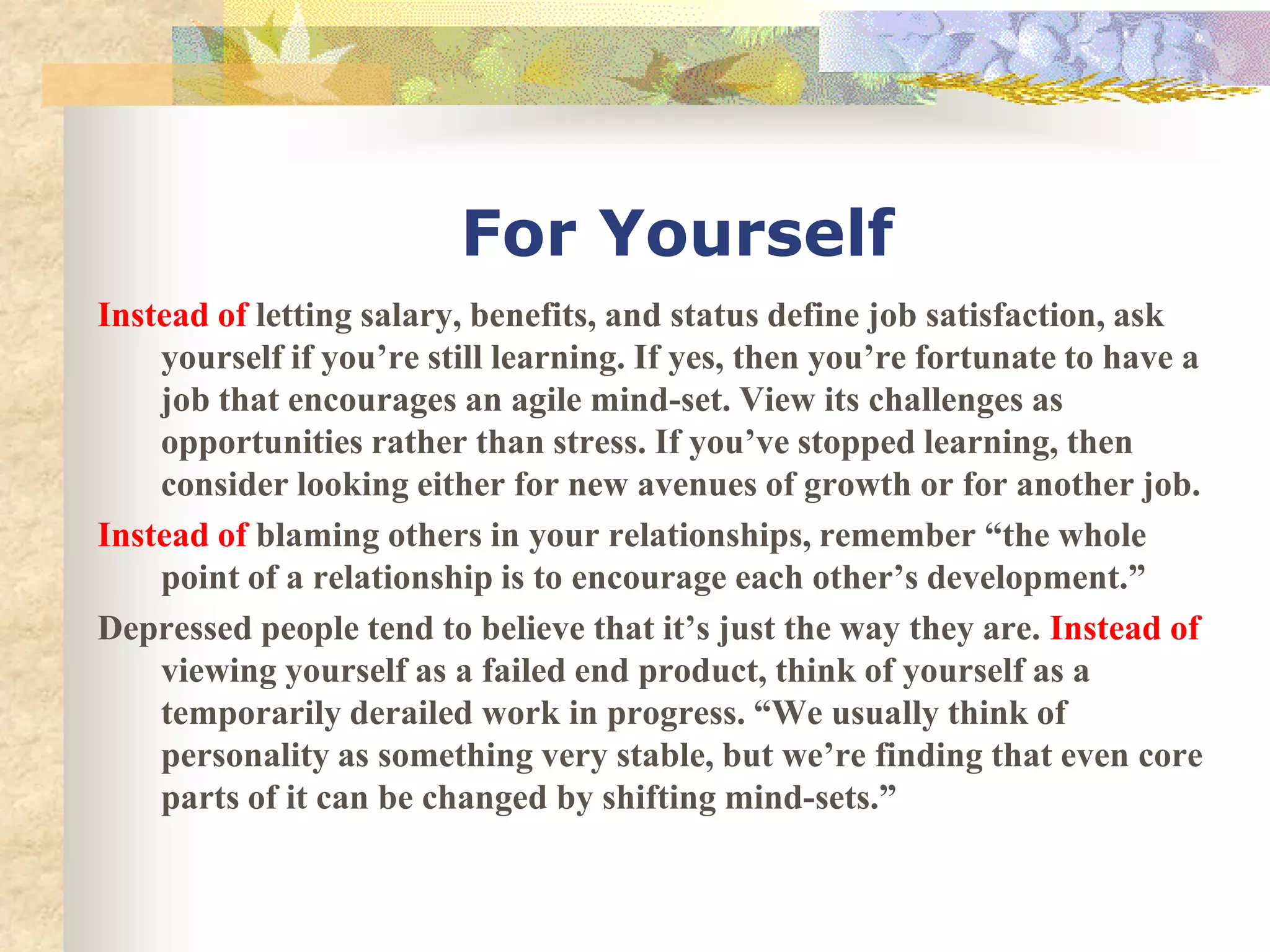 For Yourself
Instead of letting salary, benefits, and status define job satisfaction, ask
    yourself if you’re still learning. If yes, then you’re fortunate to have a
    job that encourages an agile mind-set. View its challenges as
    opportunities rather than stress. If you’ve stopped learning, then
    consider looking either for new avenues of growth or for another job.
Instead of blaming others in your relationships, remember “the whole
    point of a relationship is to encourage each other’s development.”
Depressed people tend to believe that it’s just the way they are. Instead of
    viewing yourself as a failed end product, think of yourself as a
    temporarily derailed work in progress. “We usually think of
    personality as something very stable, but we’re finding that even core
    parts of it can be changed by shifting mind-sets.”
 