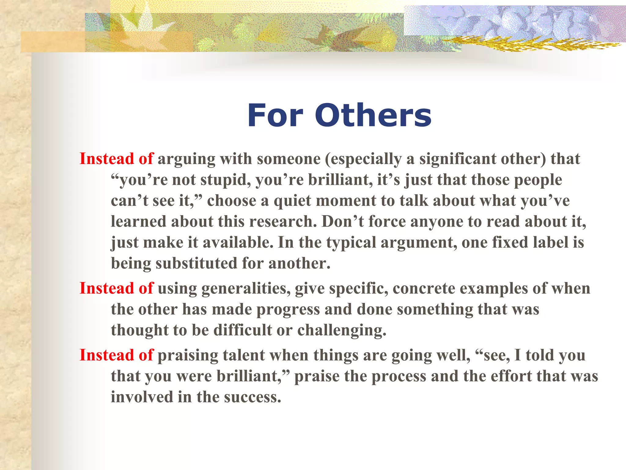 For Others
Instead of arguing with someone (especially a significant other) that
    “you’re not stupid, you’re brilliant, it’s just that those people
    can’t see it,” choose a quiet moment to talk about what you’ve
    learned about this research. Don’t force anyone to read about it,
    just make it available. In the typical argument, one fixed label is
    being substituted for another.
Instead of using generalities, give specific, concrete examples of when
    the other has made progress and done something that was
    thought to be difficult or challenging.
Instead of praising talent when things are going well, “see, I told you
    that you were brilliant,” praise the process and the effort that was
    involved in the success.
 