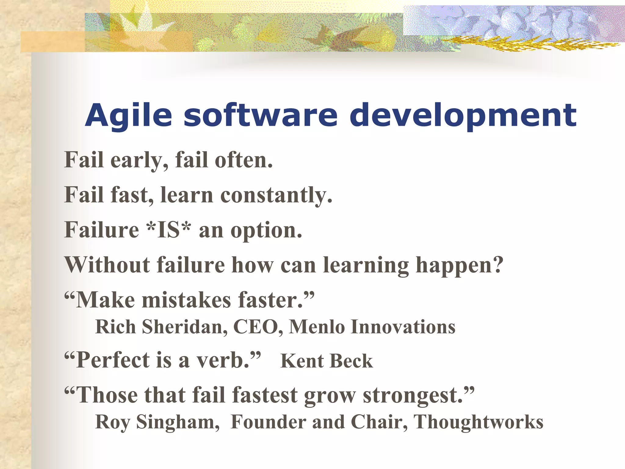 Agile software development
Fail early, fail often.
Fail fast, learn constantly.
Failure *IS* an option.
Without failure how can learning happen?
“Make mistakes faster.”
   Rich Sheridan, CEO, Menlo Innovations
“Perfect is a verb.” Kent Beck
“Those that fail fastest grow strongest.”
   Roy Singham, Founder and Chair, Thoughtworks
 