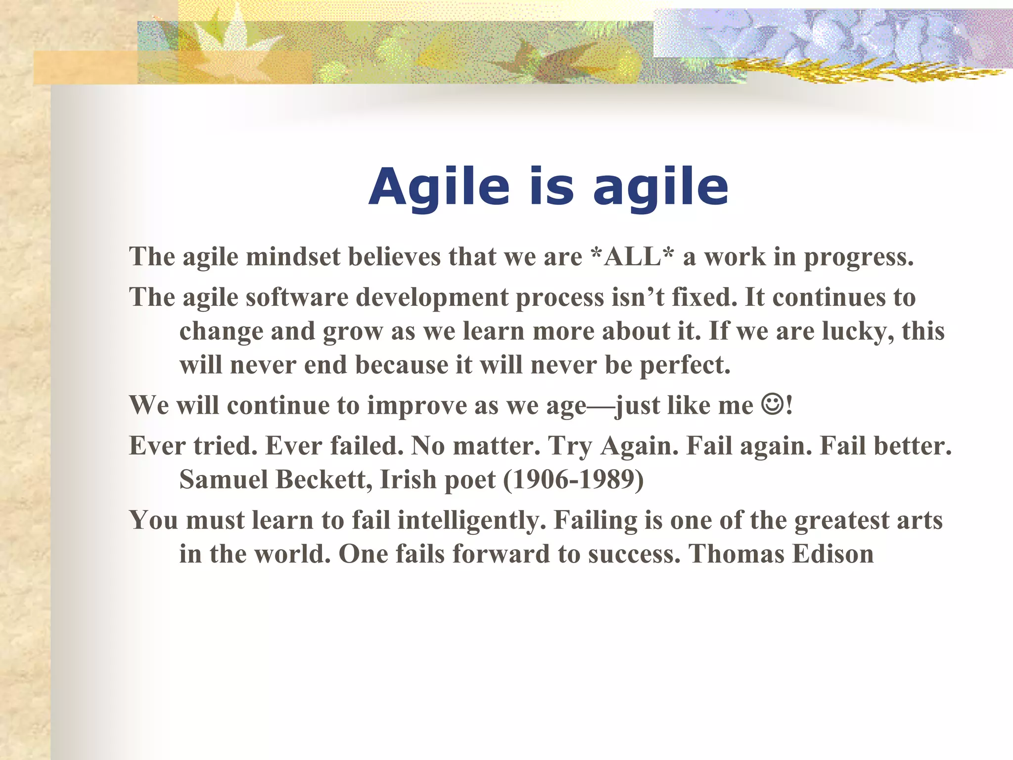 Agile is agile
The agile mindset believes that we are *ALL* a work in progress.
The agile software development process isn’t fixed. It continues to
    change and grow as we learn more about it. If we are lucky, this
    will never end because it will never be perfect.
We will continue to improve as we age—just like me !
Ever tried. Ever failed. No matter. Try Again. Fail again. Fail better.
    Samuel Beckett, Irish poet (1906-1989)
You must learn to fail intelligently. Failing is one of the greatest arts
    in the world. One fails forward to success. Thomas Edison
 