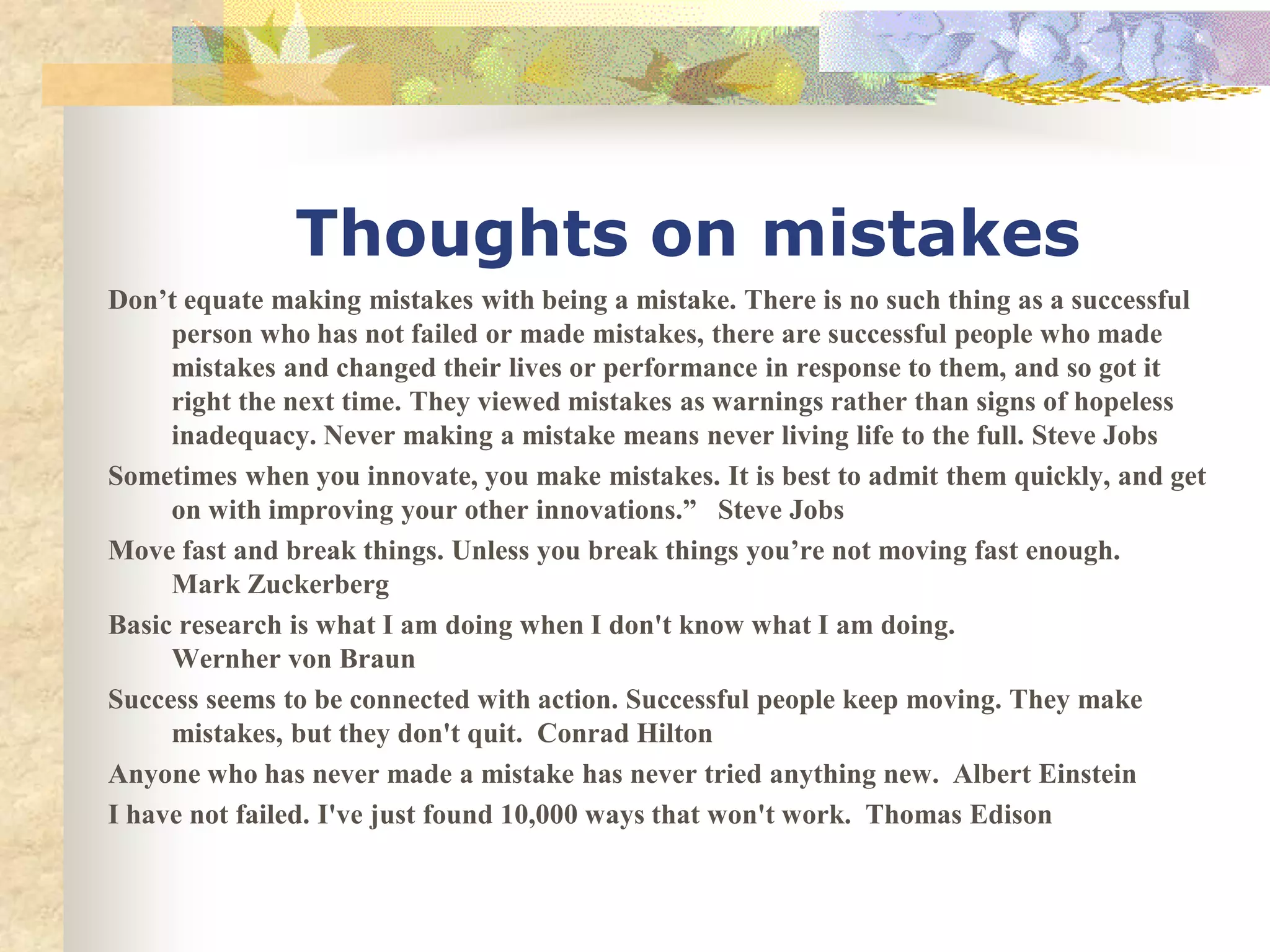 Thoughts on mistakes
Don’t equate making mistakes with being a mistake. There is no such thing as a successful
     person who has not failed or made mistakes, there are successful people who made
     mistakes and changed their lives or performance in response to them, and so got it
     right the next time. They viewed mistakes as warnings rather than signs of hopeless
     inadequacy. Never making a mistake means never living life to the full. Steve Jobs
Sometimes when you innovate, you make mistakes. It is best to admit them quickly, and get
     on with improving your other innovations.” Steve Jobs
Move fast and break things. Unless you break things you’re not moving fast enough.
     Mark Zuckerberg
Basic research is what I am doing when I don't know what I am doing.
     Wernher von Braun
Success seems to be connected with action. Successful people keep moving. They make
     mistakes, but they don't quit. Conrad Hilton
Anyone who has never made a mistake has never tried anything new. Albert Einstein
I have not failed. I've just found 10,000 ways that won't work. Thomas Edison
 