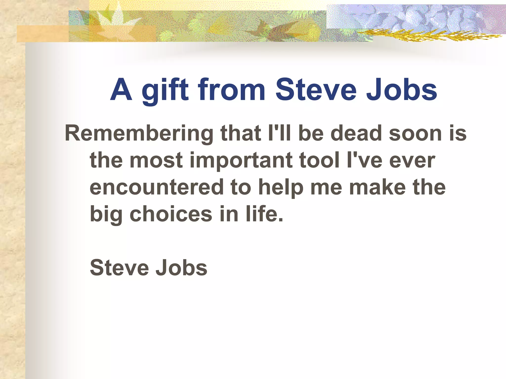 A gift from Steve Jobs
Remembering that I'll be dead soon is
  the most important tool I've ever
  encountered to help me make the
  big choices in life.

  Steve Jobs
 