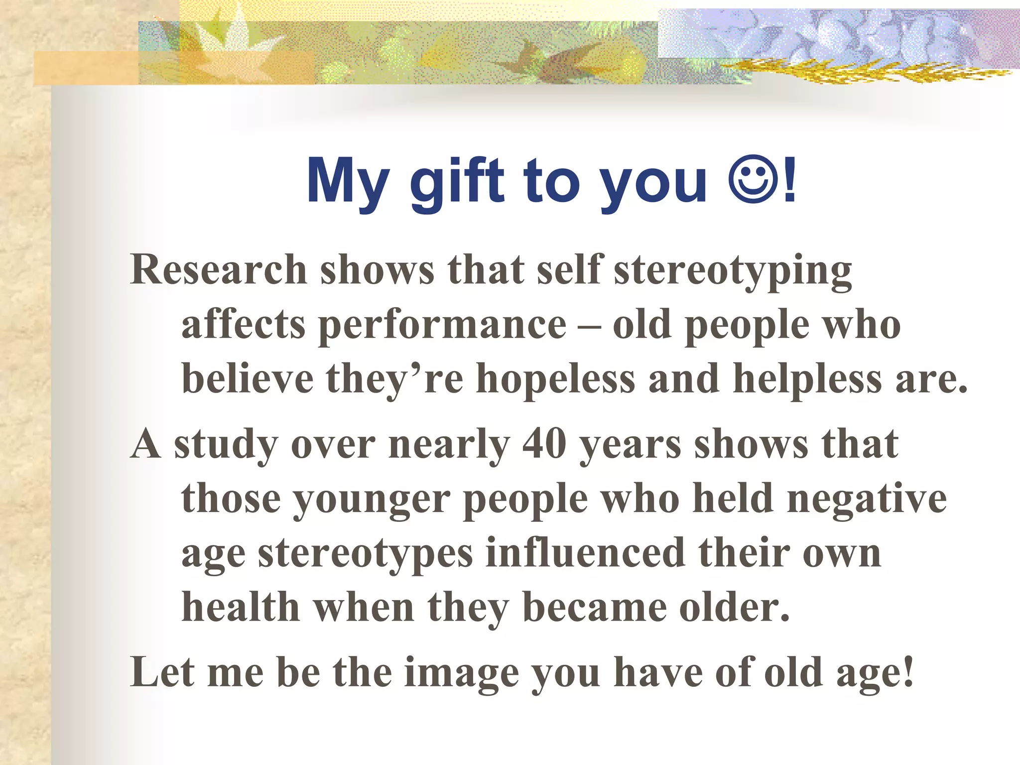 My gift to you !
Research shows that self stereotyping
  affects performance – old people who
  believe they’re hopeless and helpless are.
A study over nearly 40 years shows that
  those younger people who held negative
  age stereotypes influenced their own
  health when they became older.
Let me be the image you have of old age!
 