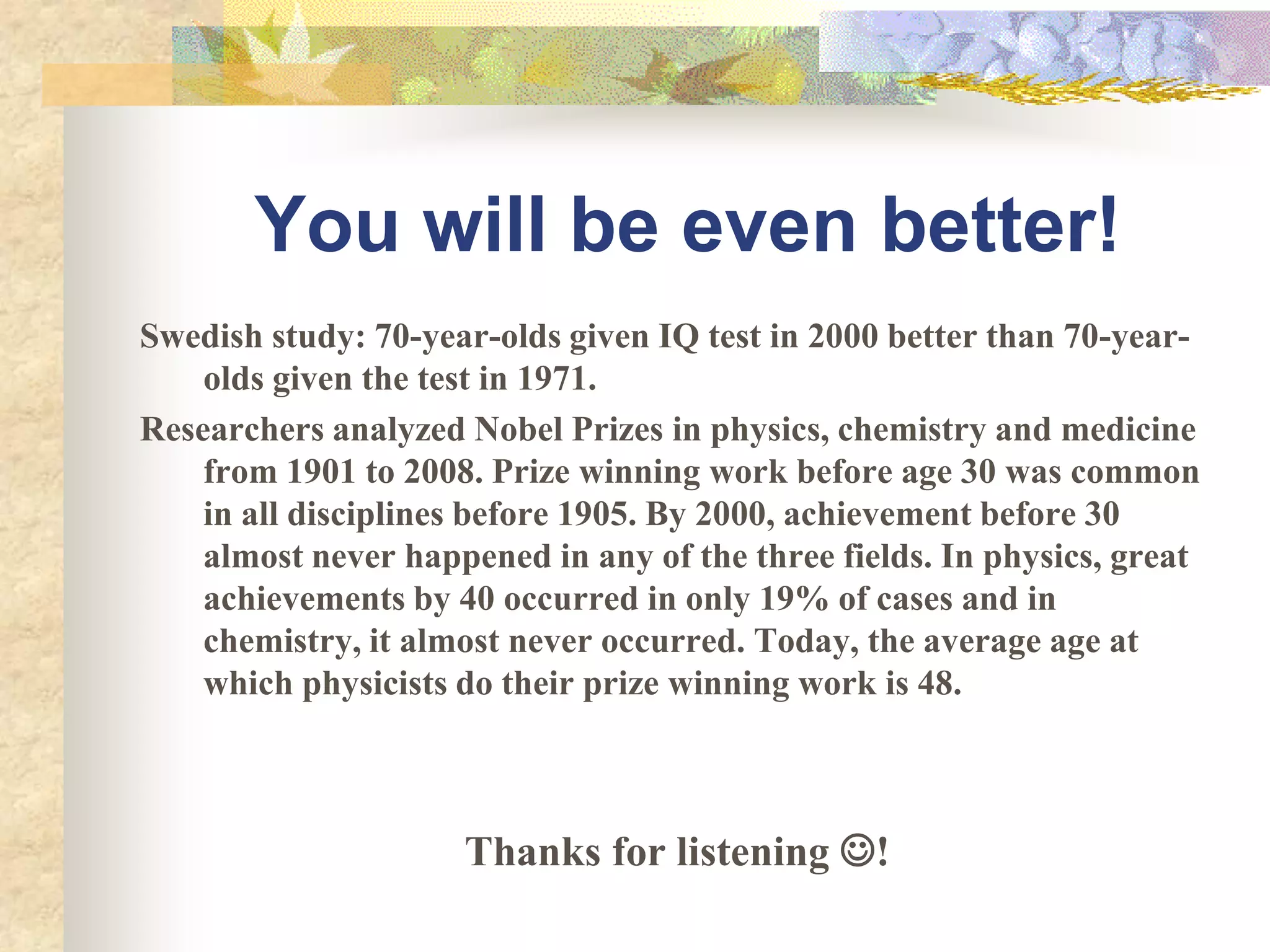 You will be even better!
Swedish study: 70-year-olds given IQ test in 2000 better than 70-year-
    olds given the test in 1971.
Researchers analyzed Nobel Prizes in physics, chemistry and medicine
    from 1901 to 2008. Prize winning work before age 30 was common
    in all disciplines before 1905. By 2000, achievement before 30
    almost never happened in any of the three fields. In physics, great
    achievements by 40 occurred in only 19% of cases and in
    chemistry, it almost never occurred. Today, the average age at
    which physicists do their prize winning work is 48.



                     Thanks for listening !
 