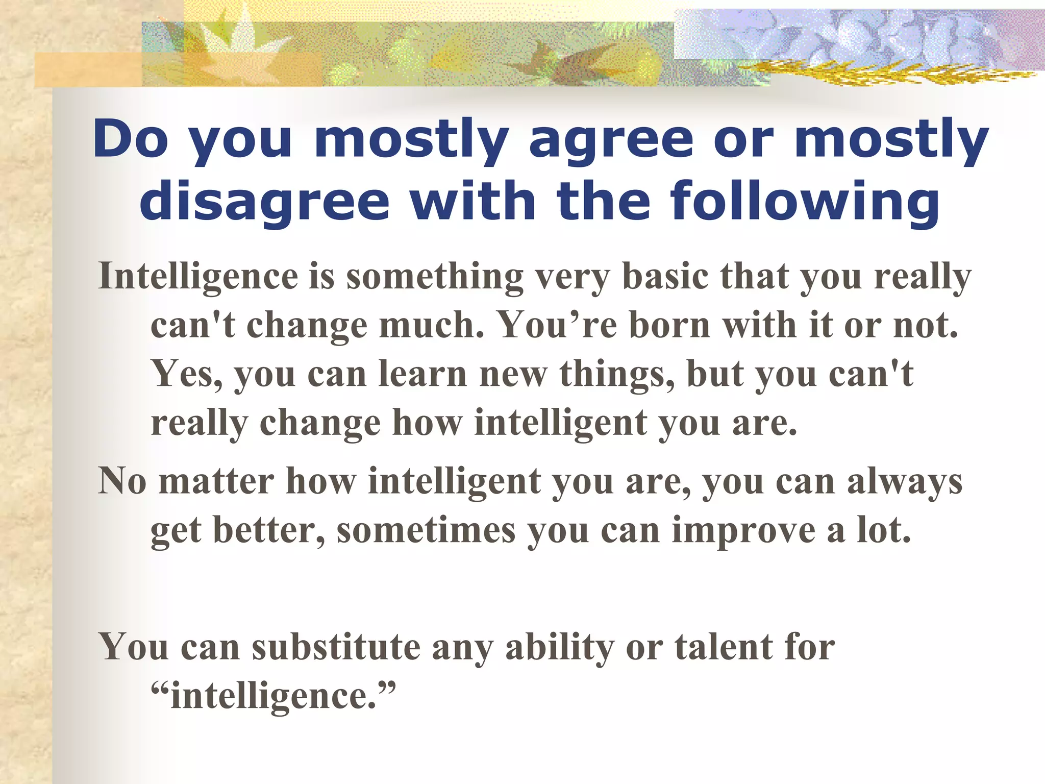 Do you mostly agree or mostly
 disagree with the following
Intelligence is something very basic that you really
   can't change much. You’re born with it or not.
   Yes, you can learn new things, but you can't
   really change how intelligent you are.
No matter how intelligent you are, you can always
   get better, sometimes you can improve a lot.

You can substitute any ability or talent for
  “intelligence.”
 