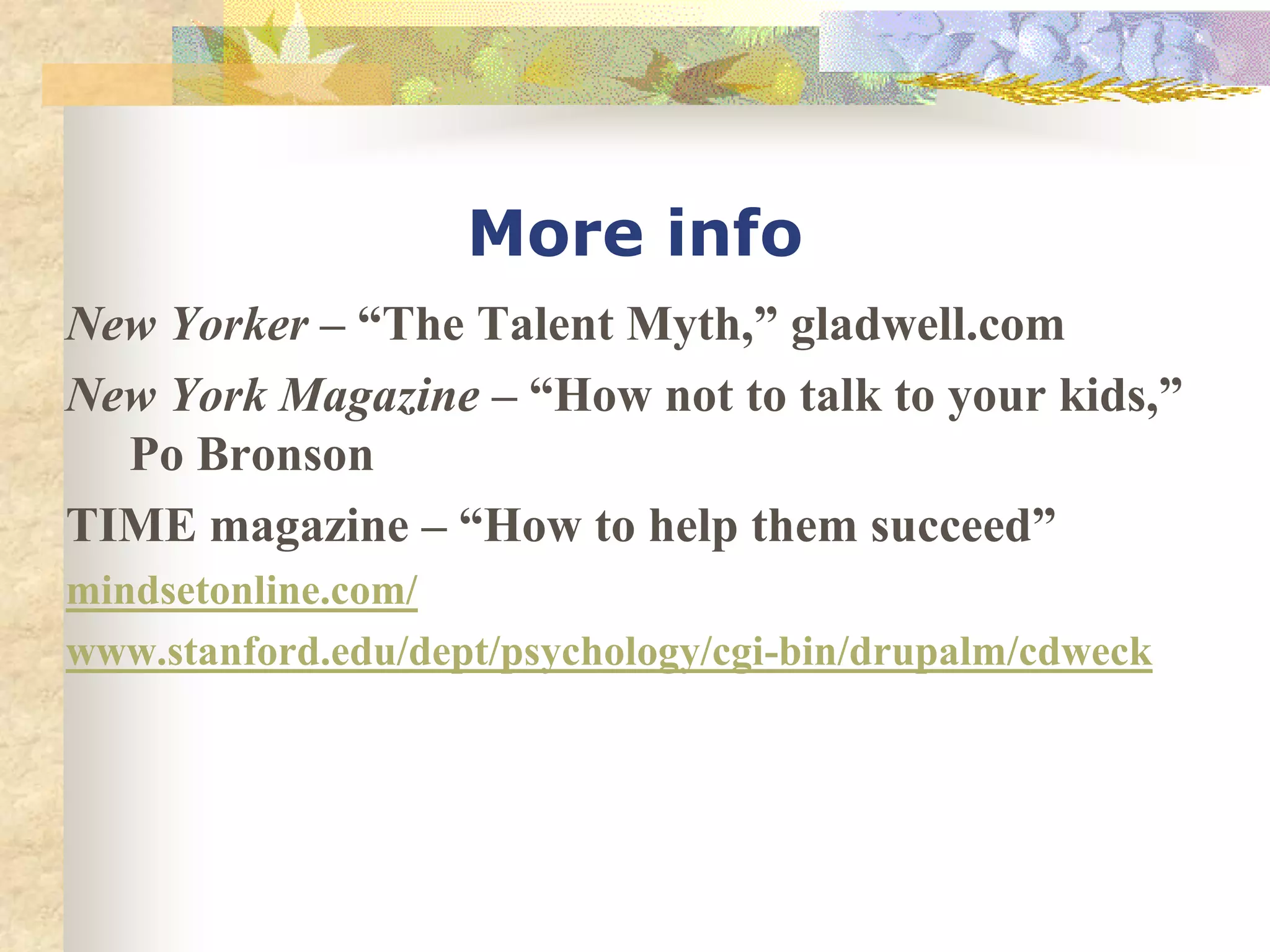 More info
New Yorker – “The Talent Myth,” gladwell.com
New York Magazine – “How not to talk to your kids,”
  Po Bronson
TIME magazine – “How to help them succeed”
mindsetonline.com/
www.stanford.edu/dept/psychology/cgi-bin/drupalm/cdweck
 