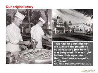 Our original story © 2008 McDonald’s Corporation “ We had an open kitchen. we wanted the people to be able to see just how it was prepared.  it was right before their eyes. And that...that was also quite different.”   Ray Kroc. Internal Interview 1975 