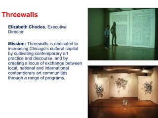 Threewalls Elizabeth Chodos , Executive Director Mission:  Threewalls is dedicated to increasing Chicago’s cultural capital by cultivating contemporary art practice and discourse, and by creating a locus of exchange between local, national and international contemporary art communities through a range of programs. 