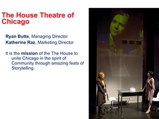 The House Theatre of Chicago Ryan Butts , Managing Director Katherine Raz , Marketing Director It is the  mission  of the The House to unite Chicago in the spirit of Community through amazing feats of Storytelling. 