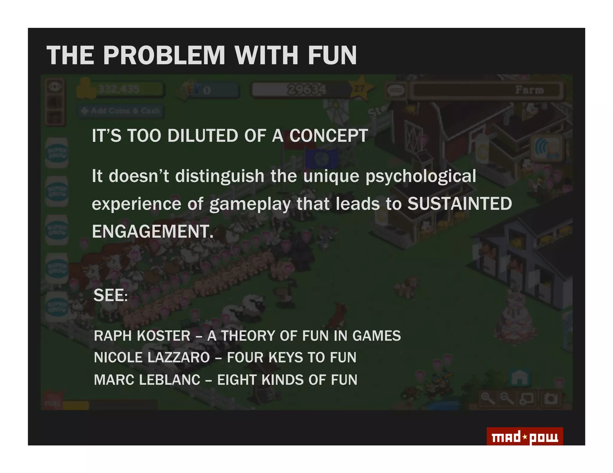 THE PROBLEM WITH FUN

  IT’S TOO DILUTED OF A CONCEPT

  It doesn’t distinguish the unique psychological
  experience of gameplay that leads to SUSTAINTED
  ENGAGEMENT.


   SEE:

   RAPH KOSTER – A THEORY OF FUN IN GAMES
   NICOLE LAZZARO – FOUR KEYS TO FUN
   MARC LEBLANC – EIGHT KINDS OF FUN
 