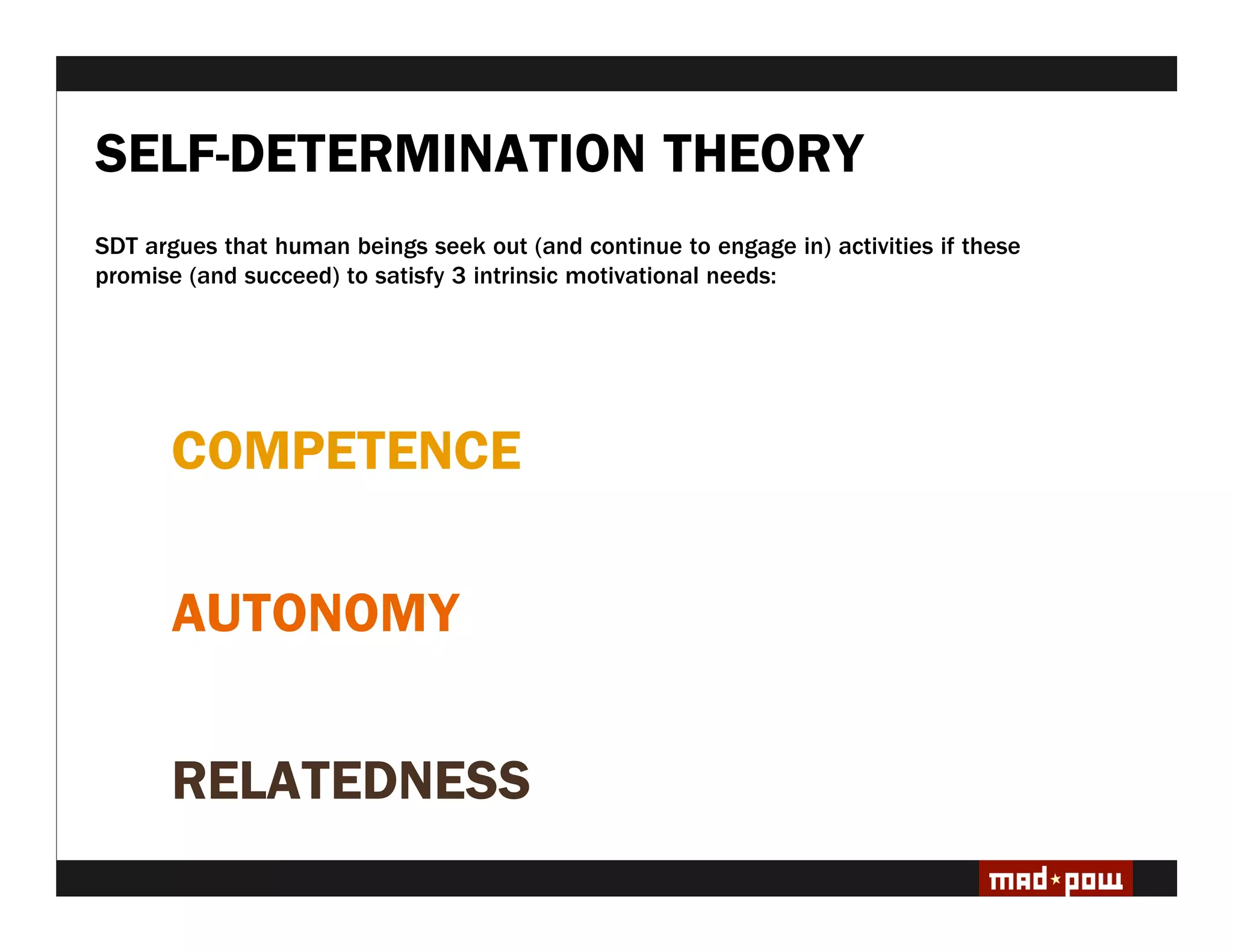 SELF-DETERMINATION THEORY
SDT argues that human beings seek out (and continue to engage in) activities if these
promise (and succeed) to satisfy 3 intrinsic motivational needs:




       COMPETENCE

       AUTONOMY


       RELATEDNESS
 