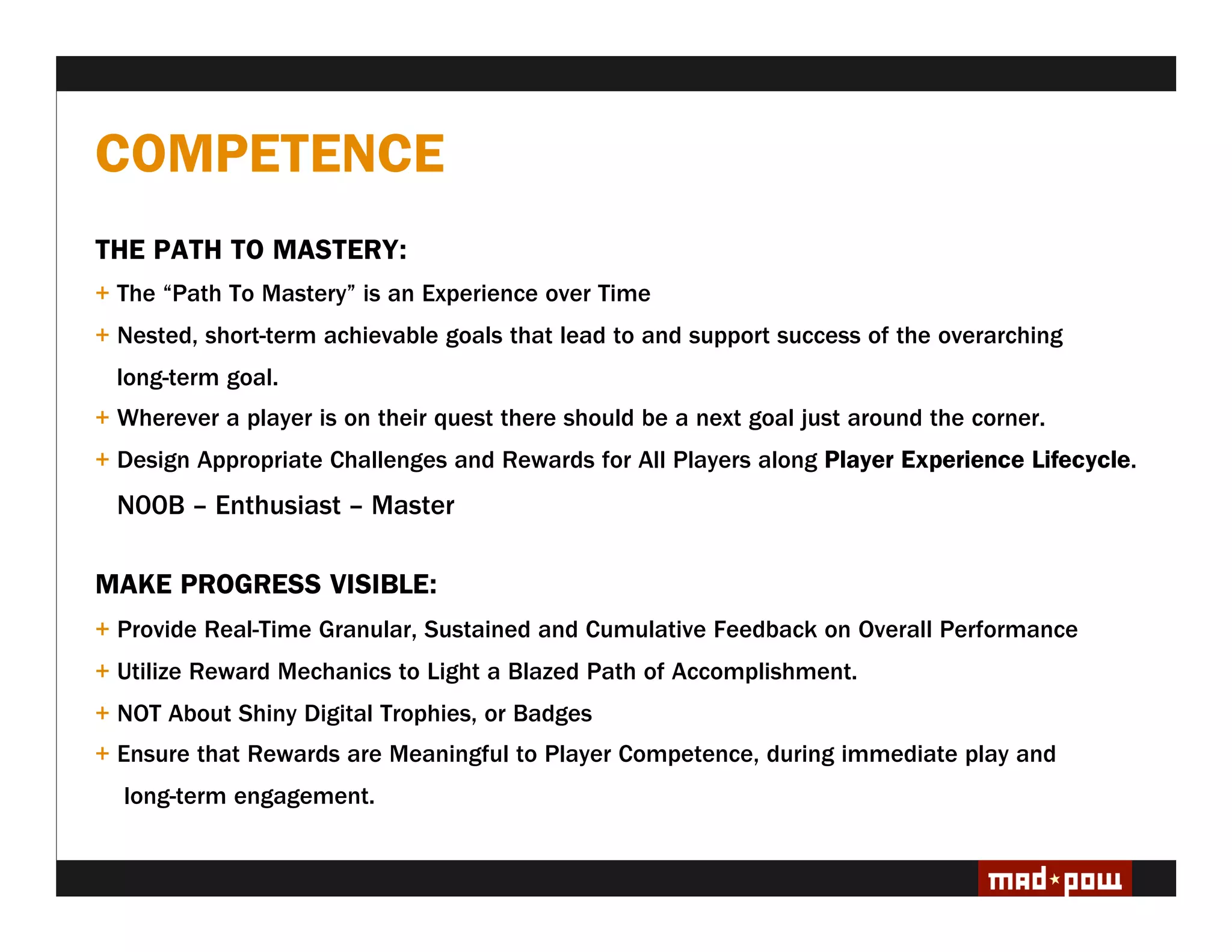 COMPETENCE
THE PATH TO MASTERY:
+ The “Path To Mastery” is an Experience over Time
+ Nested, short-term achievable goals that lead to and support success of the overarching
  long-term goal.
+ Wherever a player is on their quest there should be a next goal just around the corner.
+ Design Appropriate Challenges and Rewards for All Players along Player Experience Lifecycle.
  N00B – Enthusiast – Master

MAKE PROGRESS VISIBLE:
+ Provide Real-Time Granular, Sustained and Cumulative Feedback on Overall Performance
+ Utilize Reward Mechanics to Light a Blazed Path of Accomplishment.
+ NOT About Shiny Digital Trophies, or Badges
+ Ensure that Rewards are Meaningful to Player Competence, during immediate play and
  long-term engagement.
 