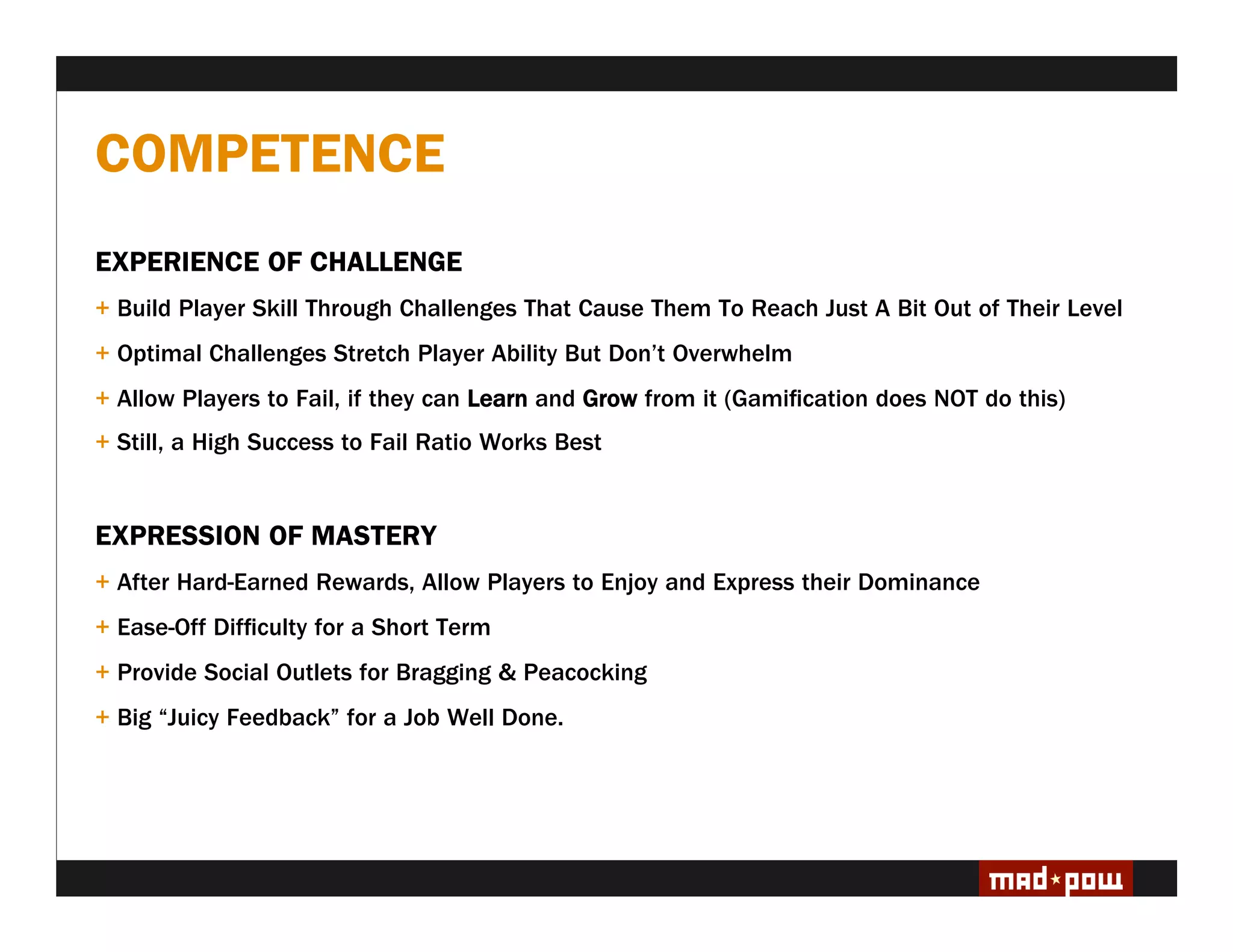 COMPETENCE
EXPERIENCE OF CHALLENGE
+ Build Player Skill Through Challenges That Cause Them To Reach Just A Bit Out of Their Level
+ Optimal Challenges Stretch Player Ability But Don’t Overwhelm
+ Allow Players to Fail, if they can Learn and Grow from it (Gami cation does NOT do this)
+ Still, a High Success to Fail Ratio Works Best


EXPRESSION OF MASTERY
+ After Hard-Earned Rewards, Allow Players to Enjoy and Express their Dominance
+ Ease-Off Dif culty for a Short Term
+ Provide Social Outlets for Bragging & Peacocking
+ Big “Juicy Feedback” for a Job Well Done.
 