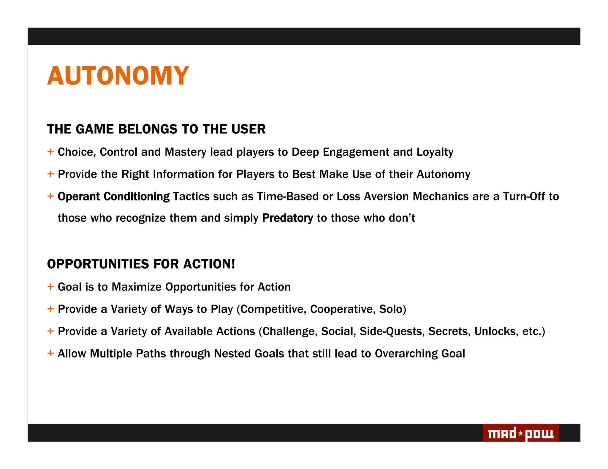 AUTONOMY
THE GAME BELONGS TO THE USER
+ Choice, Control and Mastery lead players to Deep Engagement and Loyalty
+ Provide the Right Information for Players to Best Make Use of their Autonomy
+ Operant Conditioning Tactics such as Time-Based or Loss Aversion Mechanics are a Turn-Off to
  those who recognize them and simply Predatory to those who don’t


OPPORTUNITIES FOR ACTION!
+ Goal is to Maximize Opportunities for Action
+ Provide a Variety of Ways to Play (Competitive, Cooperative, Solo)
+ Provide a Variety of Available Actions (Challenge, Social, Side-Quests, Secrets, Unlocks, etc.)
+ Allow Multiple Paths through Nested Goals that still lead to Overarching Goal
 