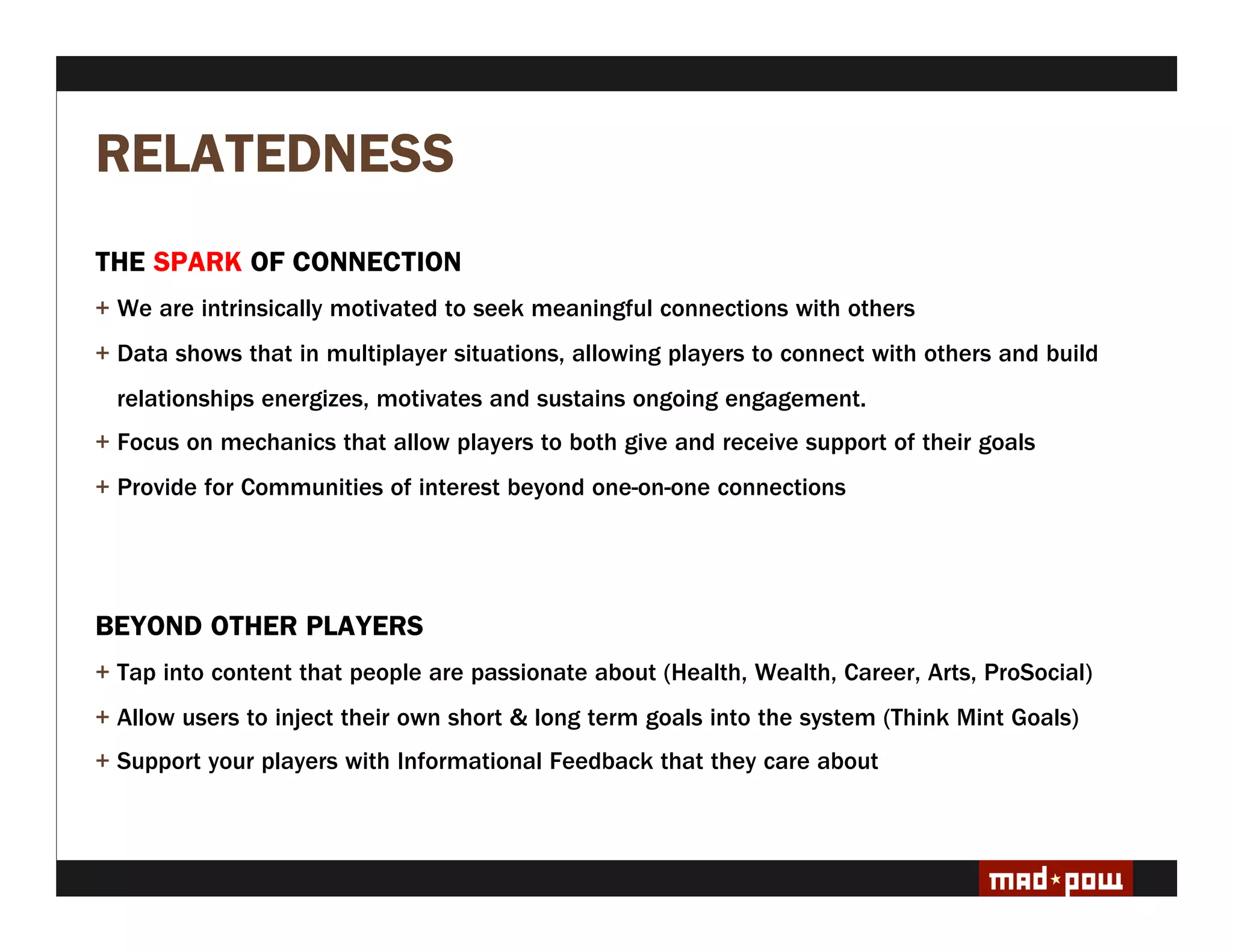 RELATEDNESS
THE SPARK OF CONNECTION
+ We are intrinsically motivated to seek meaningful connections with others
+ Data shows that in multiplayer situations, allowing players to connect with others and build
  relationships energizes, motivates and sustains ongoing engagement.
+ Focus on mechanics that allow players to both give and receive support of their goals
+ Provide for Communities of interest beyond one-on-one connections




BEYOND OTHER PLAYERS
+ Tap into content that people are passionate about (Health, Wealth, Career, Arts, ProSocial)
+ Allow users to inject their own short & long term goals into the system (Think Mint Goals)
+ Support your players with Informational Feedback that they care about
 