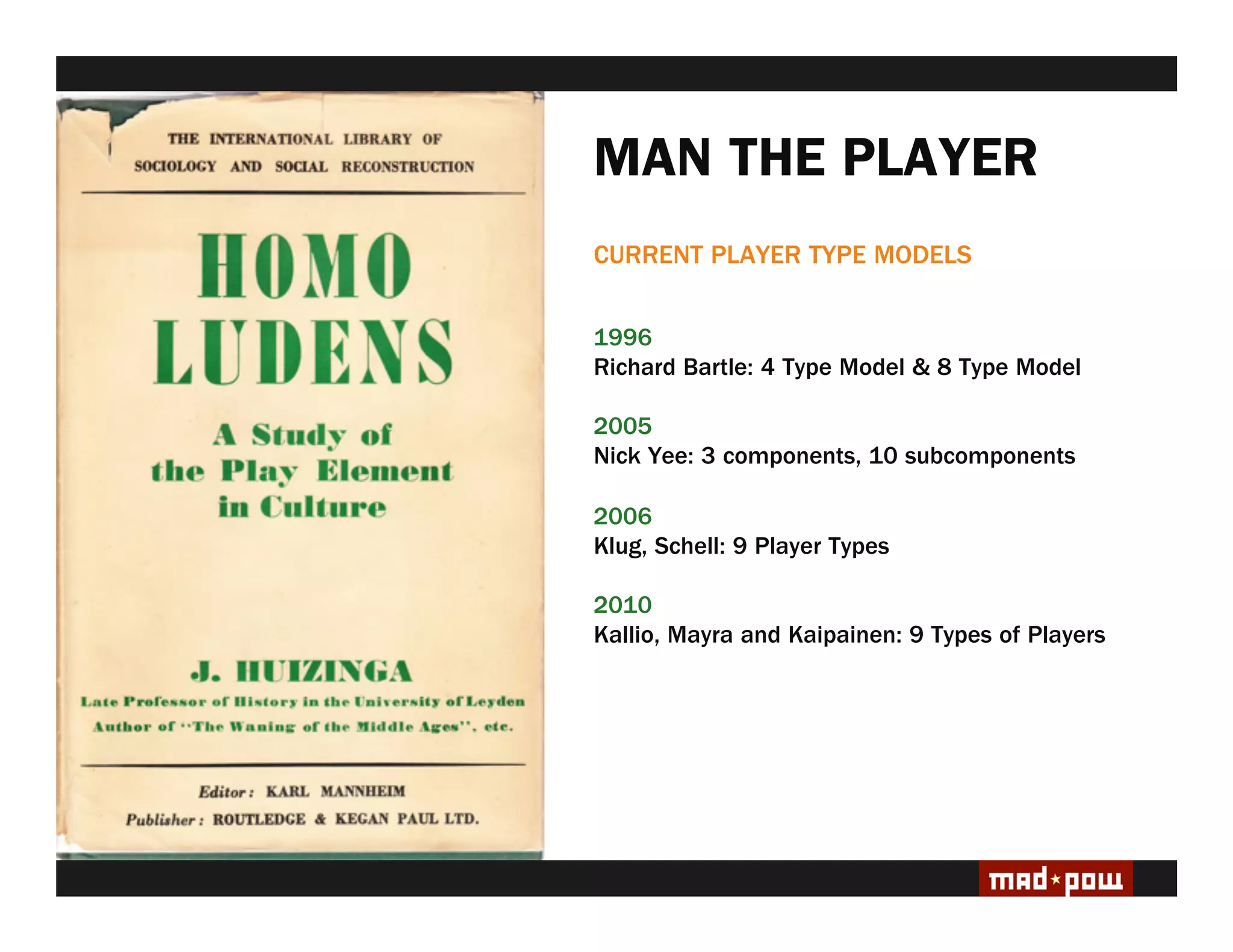 MAN THE PLAYER
CURRENT PLAYER TYPE MODELS


1996
Richard Bartle: 4 Type Model & 8 Type Model

2005
Nick Yee: 3 components, 10 subcomponents

2006
Klug, Schell: 9 Player Types

2010
Kallio, Mayra and Kaipainen: 9 Types of Players
 