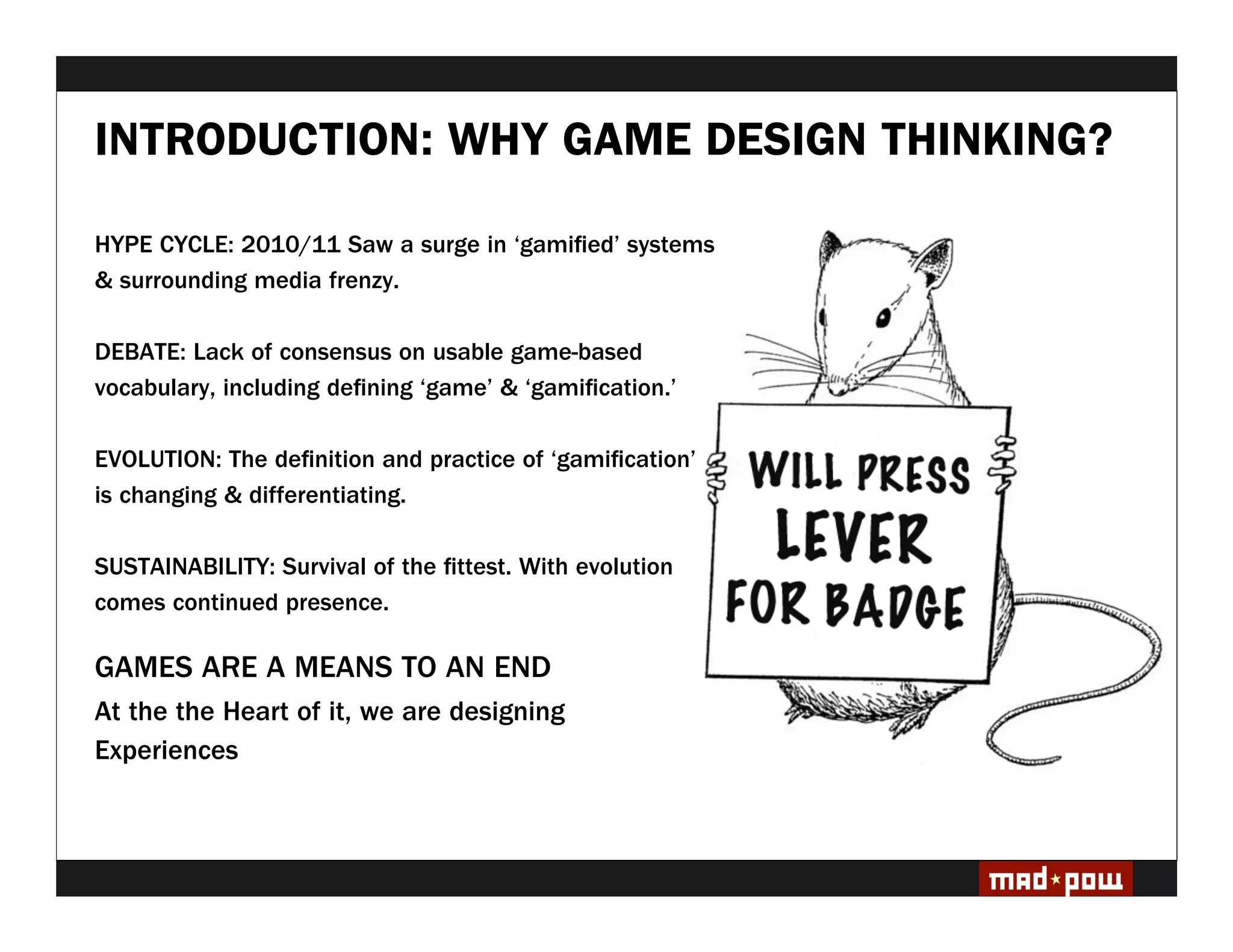 INTRODUCTION: WHY GAME DESIGN THINKING?

HYPE CYCLE: 2010/11 Saw a surge in ‘gami ed’ systems
& surrounding media frenzy.

DEBATE: Lack of consensus on usable game-based
vocabulary, including de ning ‘game’ & ‘gami cation.’

EVOLUTION: The de nition and practice of ‘gami cation’
is changing & differentiating.

SUSTAINABILITY: Survival of the ttest. With evolution
comes continued presence.

GAMES ARE A MEANS TO AN END
At the the Heart of it, we are designing
Experiences
 