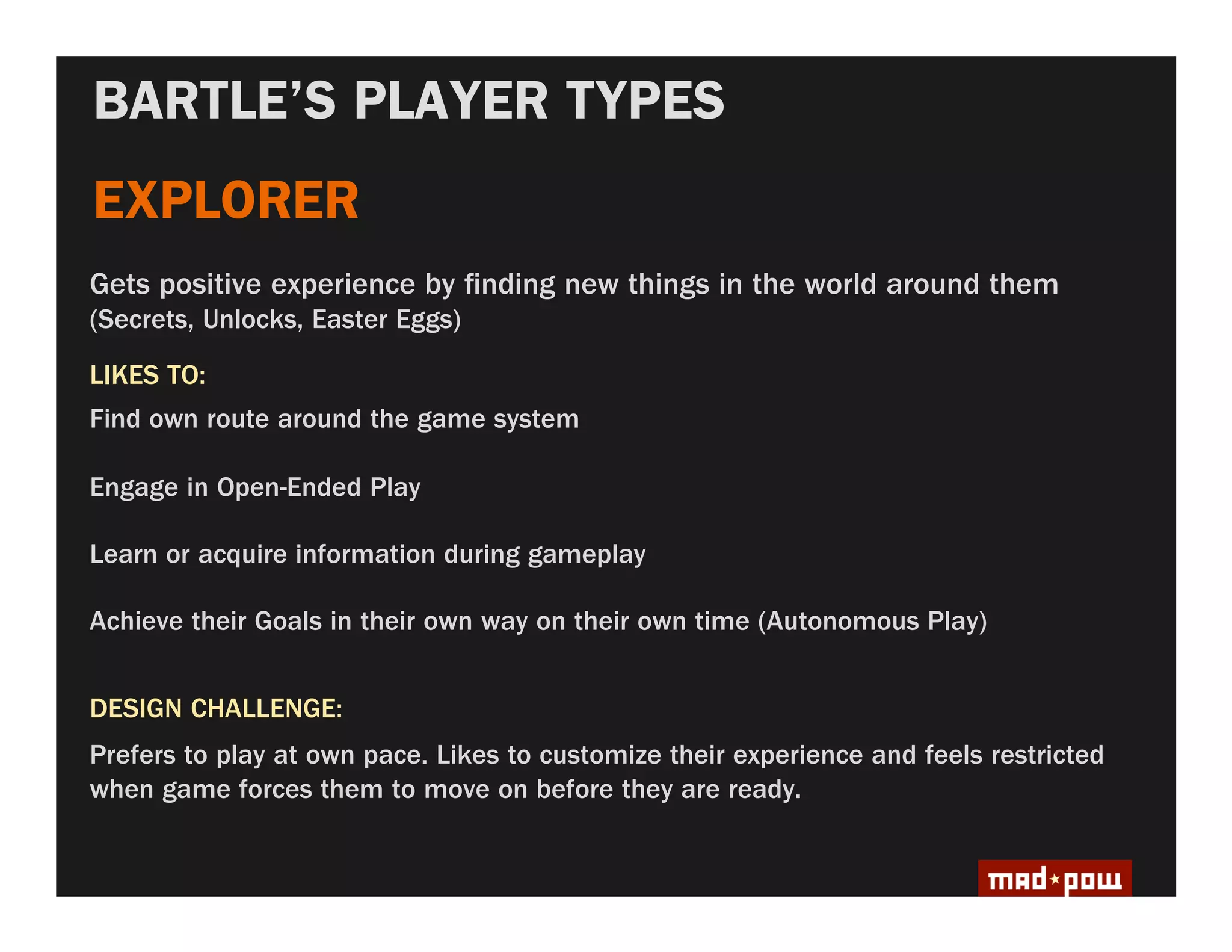 BARTLE’S PLAYER TYPES
EXPLORER
Gets positive experience by nding new things in the world around them
(Secrets, Unlocks, Easter Eggs)
LIKES TO:
Find own route around the game system

Engage in Open-Ended Play

Learn or acquire information during gameplay

Achieve their Goals in their own way on their own time (Autonomous Play)


DESIGN CHALLENGE:
Prefers to play at own pace. Likes to customize their experience and feels restricted
when game forces them to move on before they are ready.
 