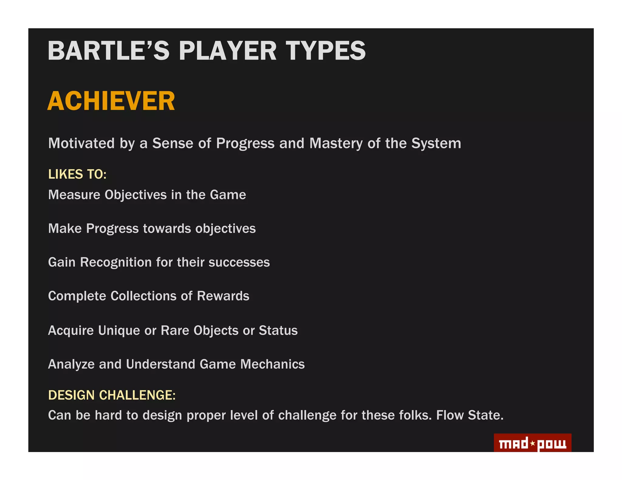 BARTLE’S PLAYER TYPES
ACHIEVER
Motivated by a Sense of Progress and Mastery of the System
LIKES TO:
Measure Objectives in the Game

Make Progress towards objectives

Gain Recognition for their successes

Complete Collections of Rewards

Acquire Unique or Rare Objects or Status

Analyze and Understand Game Mechanics

DESIGN CHALLENGE:
Can be hard to design proper level of challenge for these folks. Flow State.
 