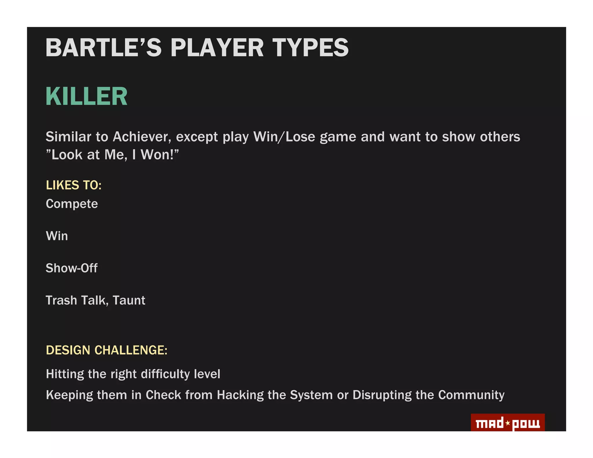 BARTLE’S PLAYER TYPES
KILLER
Similar to Achiever, except play Win/Lose game and want to show others
”Look at Me, I Won!”

LIKES TO:
Compete

Win

Show-Off

Trash Talk, Taunt


DESIGN CHALLENGE:
Hitting the right dif culty level
Keeping them in Check from Hacking the System or Disrupting the Community
 