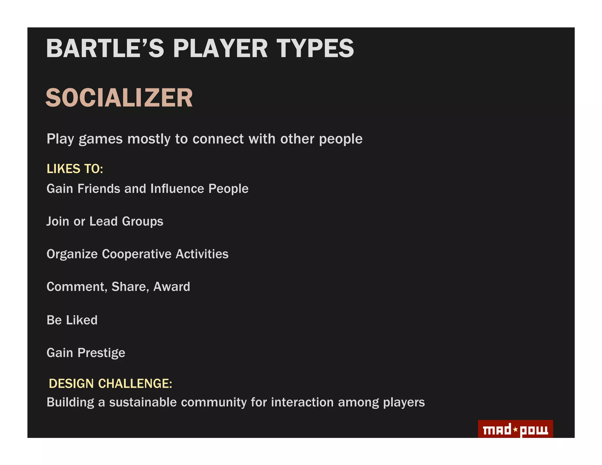 BARTLE’S PLAYER TYPES
SOCIALIZER
Play games mostly to connect with other people
LIKES TO:
Gain Friends and In uence People

Join or Lead Groups

Organize Cooperative Activities

Comment, Share, Award

Be Liked

Gain Prestige

DESIGN CHALLENGE:
Building a sustainable community for interaction among players
 